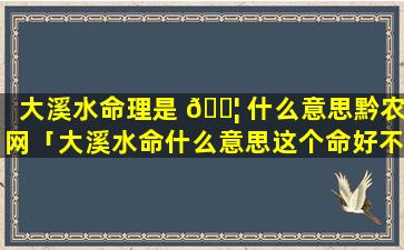 大溪水命理是 🐦 什么意思黔农网「大溪水命什么意思这个命好不好」